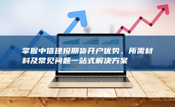 掌握中信建投期貨開戶優勢、所需材料及常見問題一站式解決方案