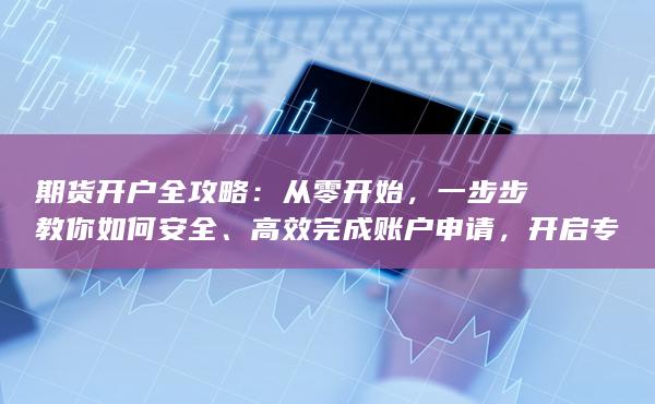 期貨開戶全攻略：從零開始，一步步教你如何安全、高效完成賬戶申請，開啟專業投資之路